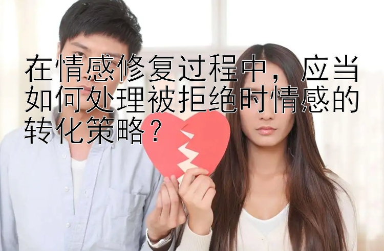 在情感修复过程中，应当如何处理被拒绝时情感的转化策略？