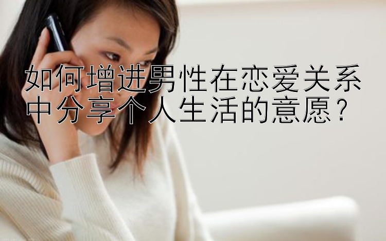 如何增进男性在恋爱关系中分享个人生活的意愿？