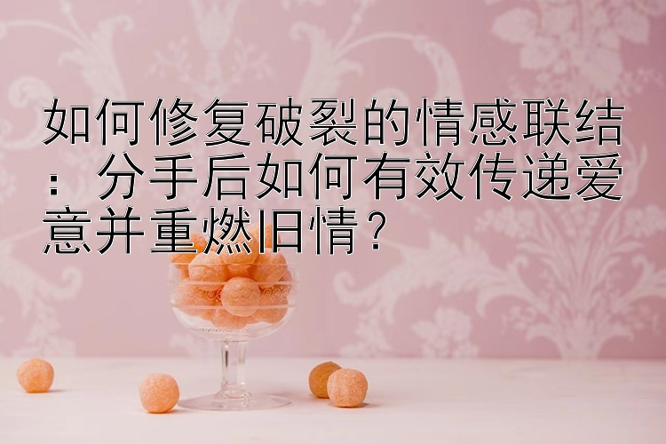 如何修复破裂的情感联结：分手后如何有效传递爱意并重燃旧情？