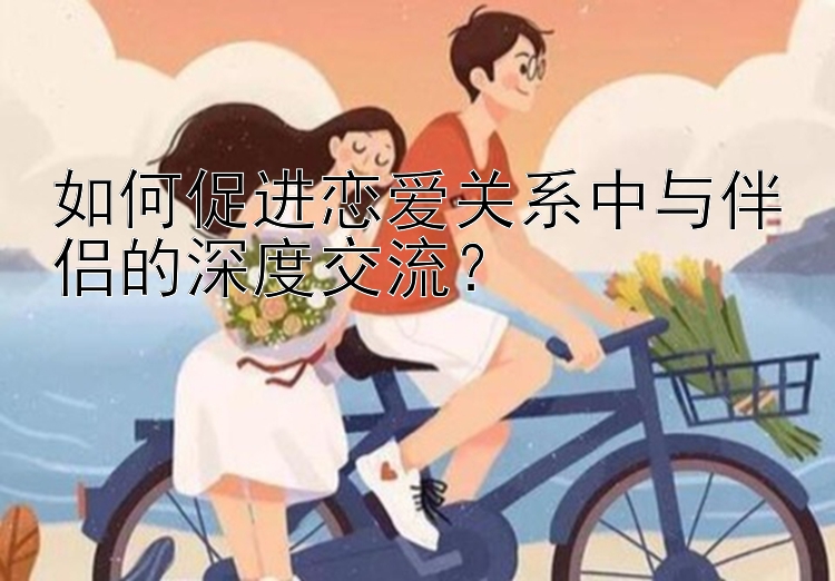 如何促进恋爱关系中与伴侣的深度交流？