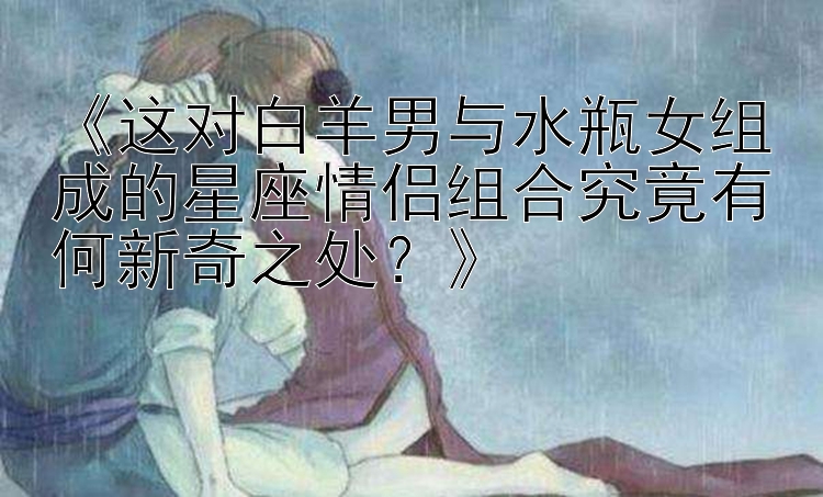 《这对白羊男与水瓶女组成的星座情侣组合究竟有何新奇之处？》