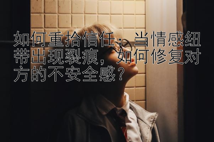 如何重拾信任：当情感纽带出现裂痕，如何修复对方的不安全感？