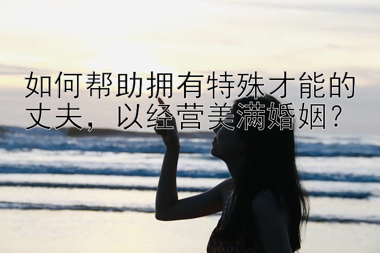 如何帮助拥有特殊才能的丈夫，以经营美满婚姻？