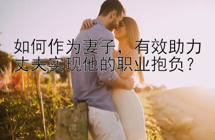 如何作为妻子，有效助力丈夫实现他的职业抱负？