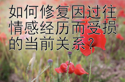 如何修复因过往情感经历而受损的当前关系？