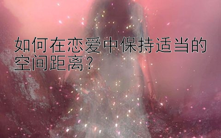 如何在恋爱中保持适当的空间距离？