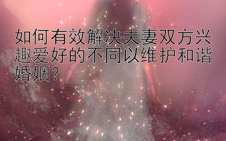 如何有效解决夫妻双方兴趣爱好的不同以维护和谐婚姻？