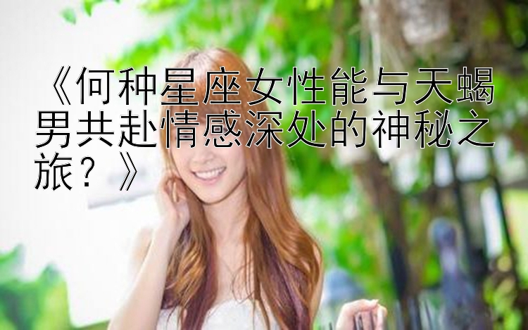 《何种星座女性能与天蝎男共赴情感深处的神秘之旅？》