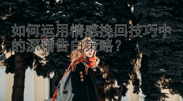 如何运用情感挽回技巧中的深情告白策略？