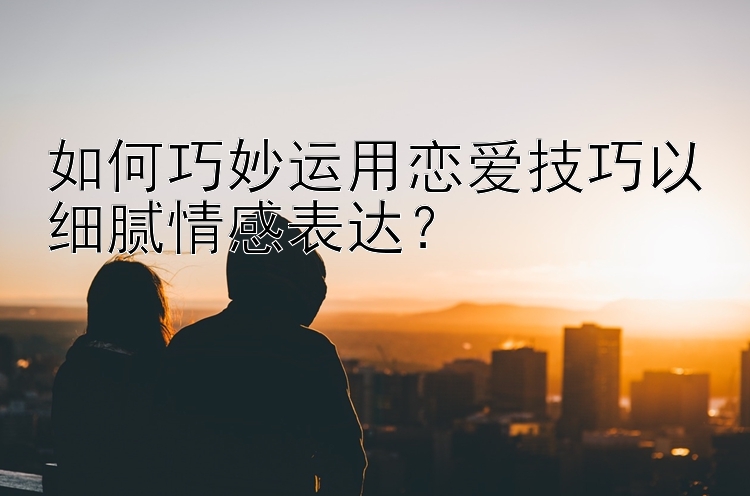 如何巧妙运用恋爱技巧以细腻情感表达？