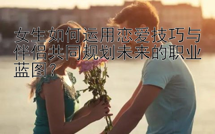 女生如何运用恋爱技巧与伴侣共同规划未来的职业蓝图？