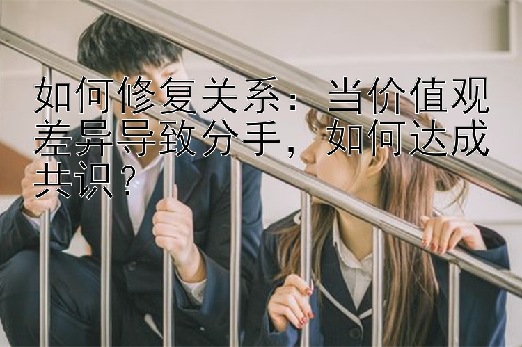 如何修复关系：当价值观差异导致分手，如何达成共识？