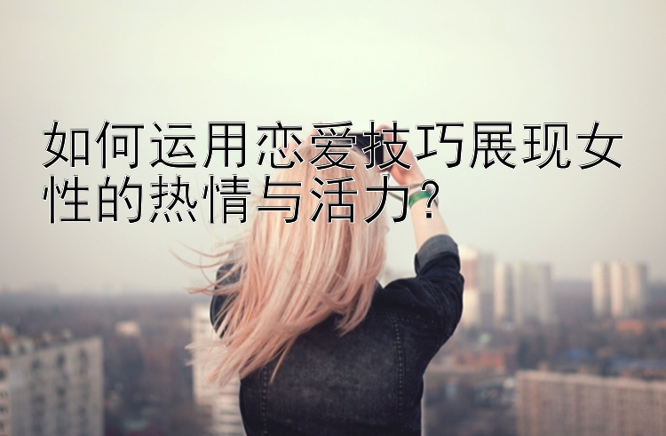 如何运用恋爱技巧展现女性的热情与活力？