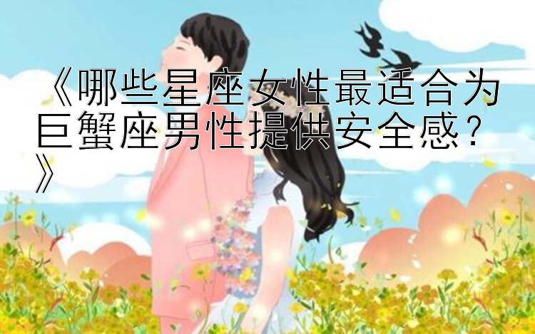 《哪些星座女性最适合为巨蟹座男性提供安全感？》