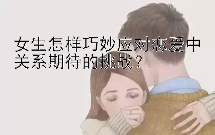 女生怎样巧妙应对恋爱中关系期待的挑战？