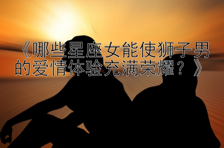 《哪些星座女能使狮子男的爱情体验充满荣耀？》