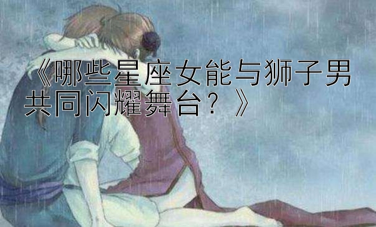 《哪些星座女能与狮子男共同闪耀舞台？》