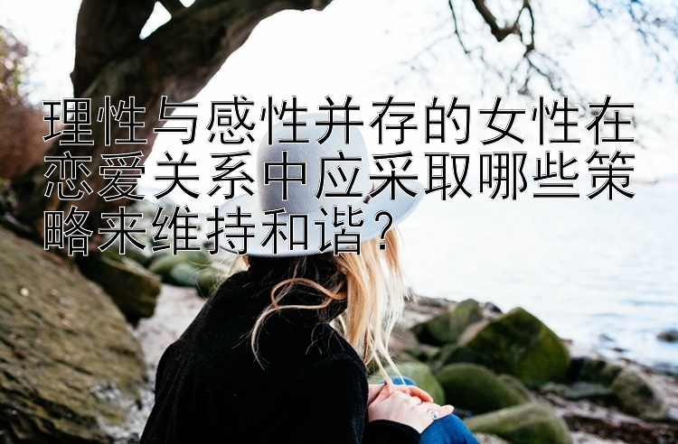 理性与感性并存的女性在恋爱关系中应采取哪些策略来维持和谐？