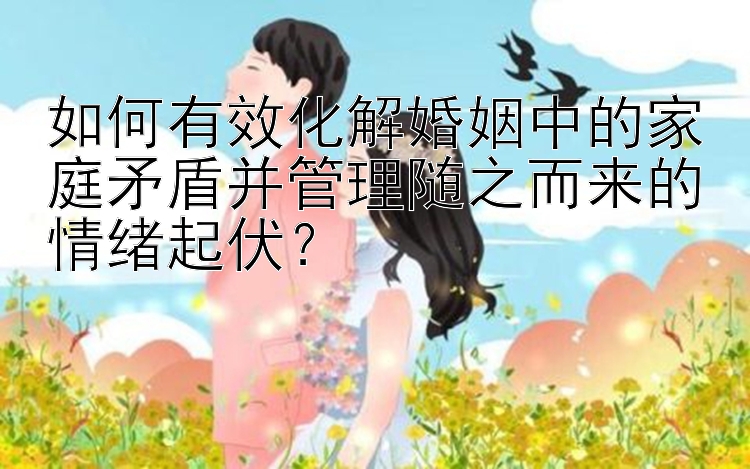 如何有效化解婚姻中的家庭矛盾并管理随之而来的情绪起伏？