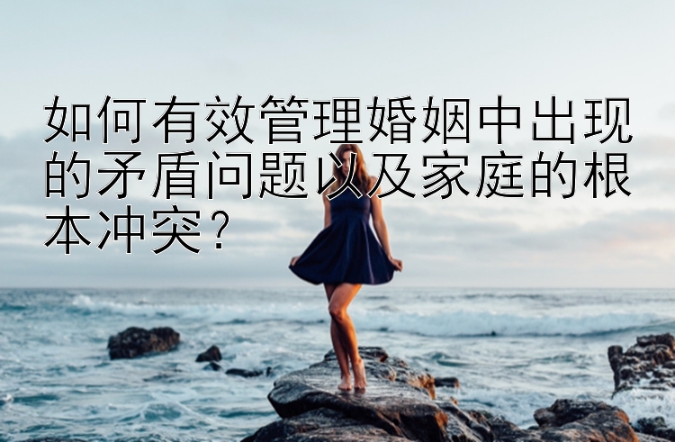 如何有效管理婚姻中出现的矛盾问题以及家庭的根本冲突？