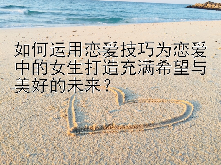 如何运用恋爱技巧为恋爱中的女生打造充满希望与美好的未来？