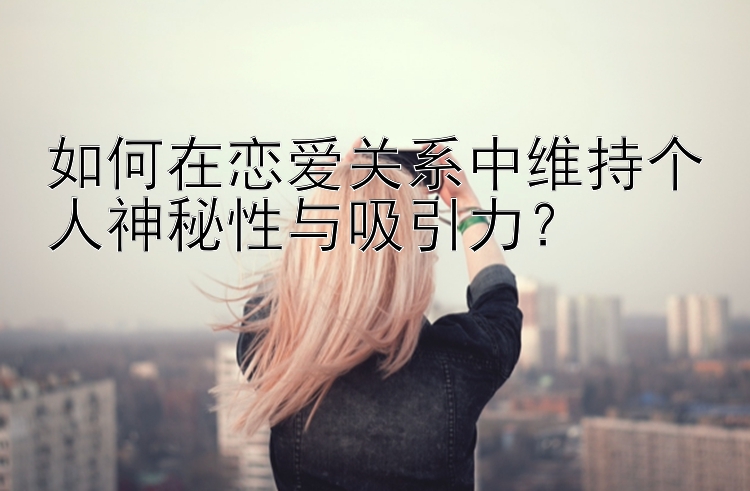 如何在恋爱关系中维持个人神秘性与吸引力？