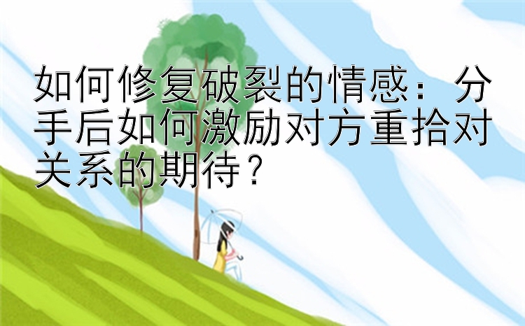 如何修复破裂的情感：分手后如何激励对方重拾对关系的期待？