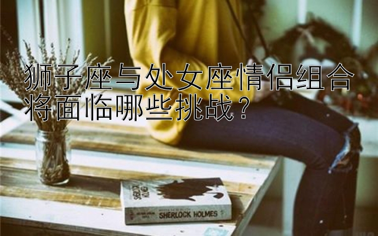 狮子座与处女座情侣组合将面临哪些挑战？