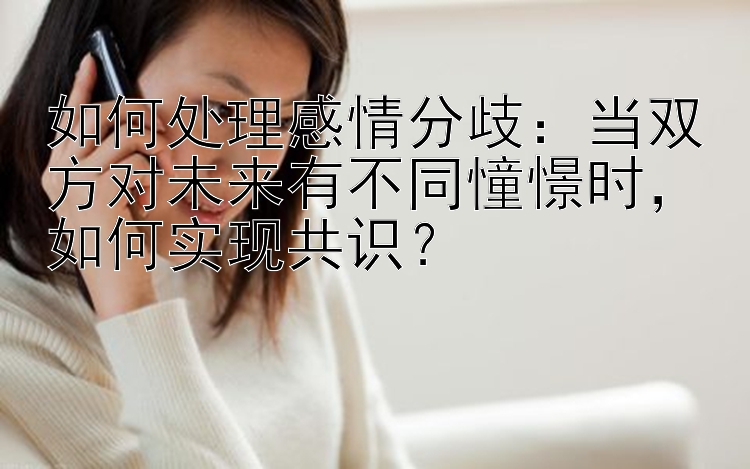 如何处理感情分歧：当双方对未来有不同憧憬时，如何实现共识？