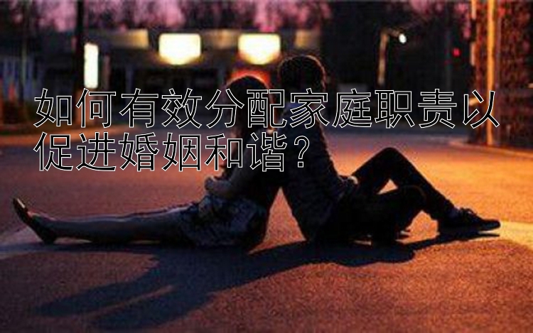 如何有效分配家庭职责以促进婚姻和谐？