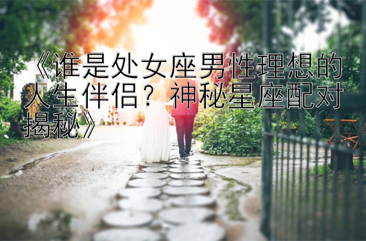 《谁是处女座男性理想的人生伴侣？神秘星座配对揭秘》