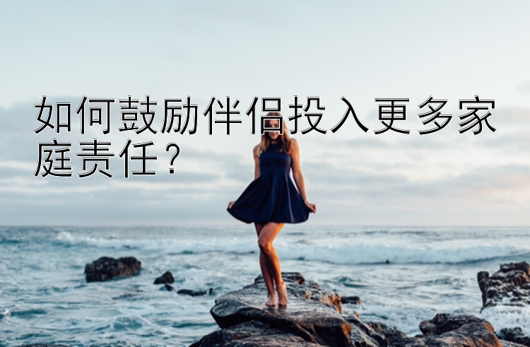 如何鼓励伴侣投入更多家庭责任？