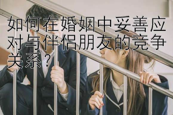 如何在婚姻中妥善应对与伴侣朋友的竞争关系？