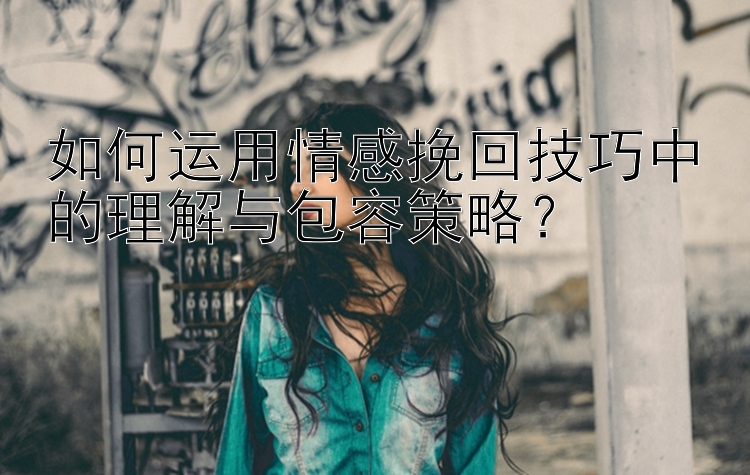 如何运用情感挽回技巧中的理解与包容策略？