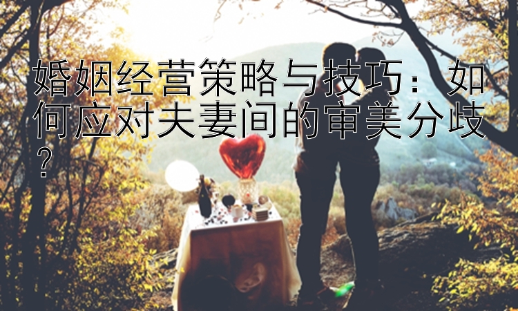 婚姻经营策略与技巧：如何应对夫妻间的审美分歧？