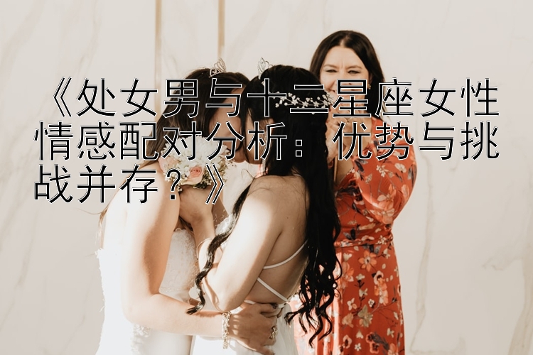 《处女男与十二星座女性情感配对分析：优势与挑战并存？》