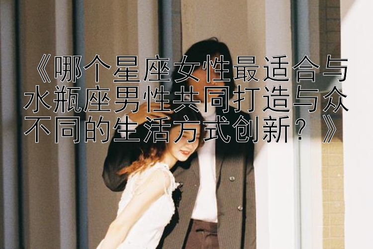 《哪个星座女性最适合与水瓶座男性共同打造与众不同的生活方式创新？》