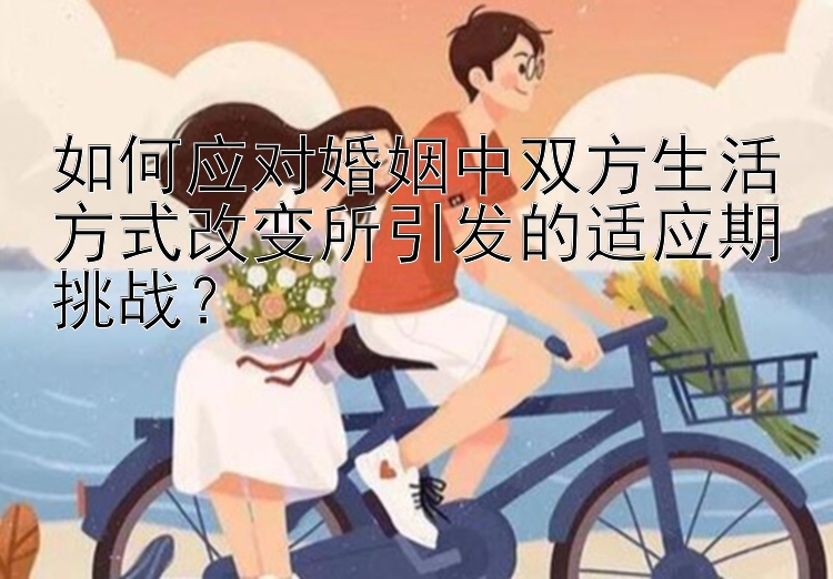 如何应对婚姻中双方生活方式改变所引发的适应期挑战？