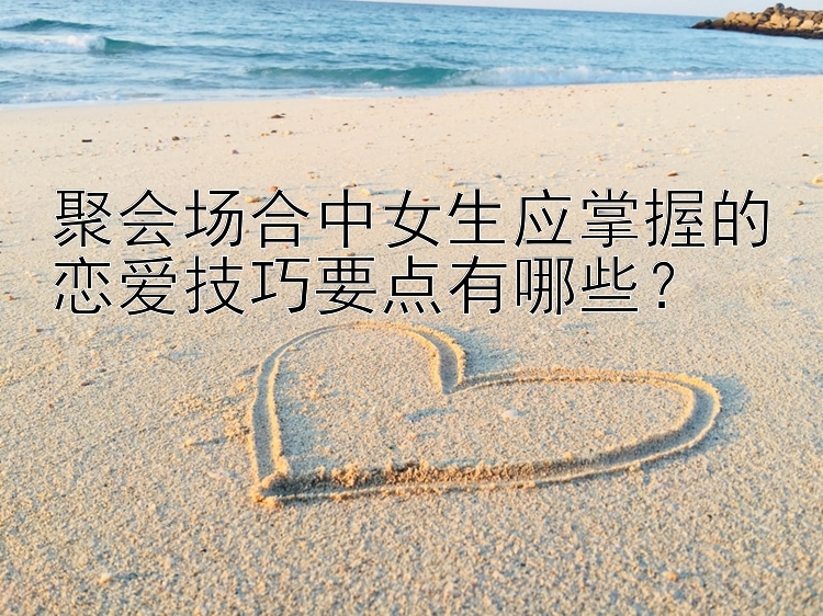 聚会场合中女生应掌握的恋爱技巧要点有哪些？