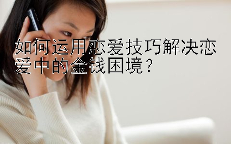 如何运用恋爱技巧解决恋爱中的金钱困境？