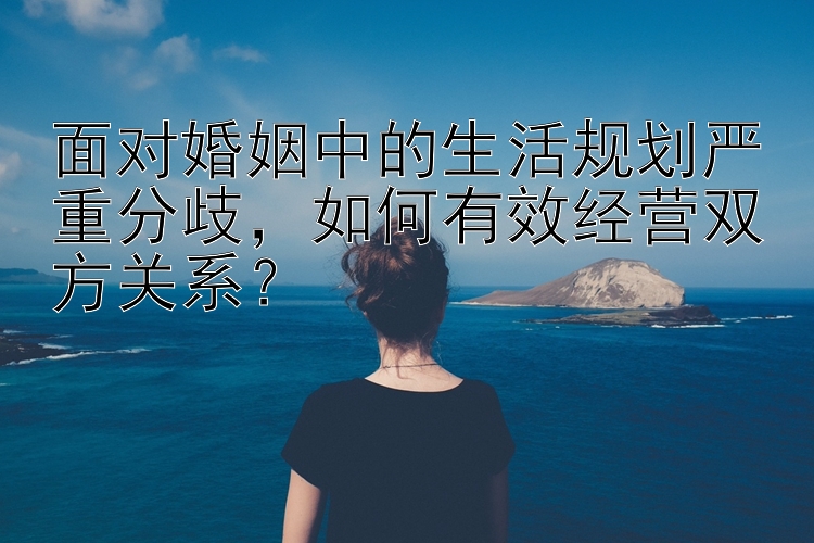 面对婚姻中的生活规划严重分歧，如何有效经营双方关系？