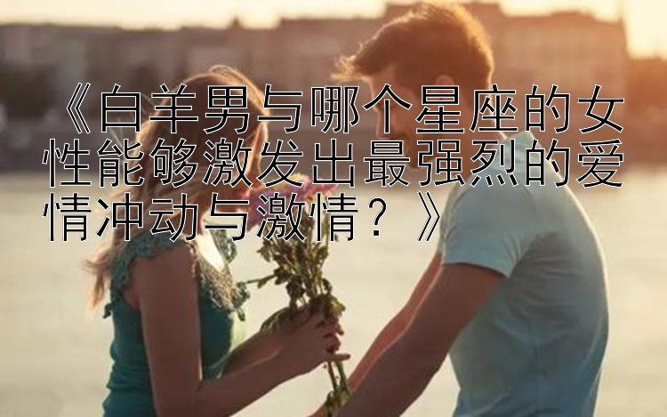 《白羊男与哪个星座的女性能够激发出最强烈的爱情冲动与激情？》