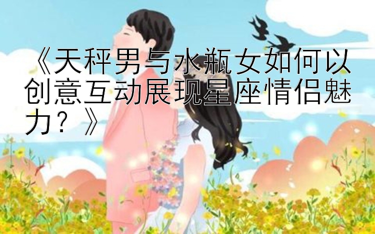 《天秤男与水瓶女如何以创意互动展现星座情侣魅力？》