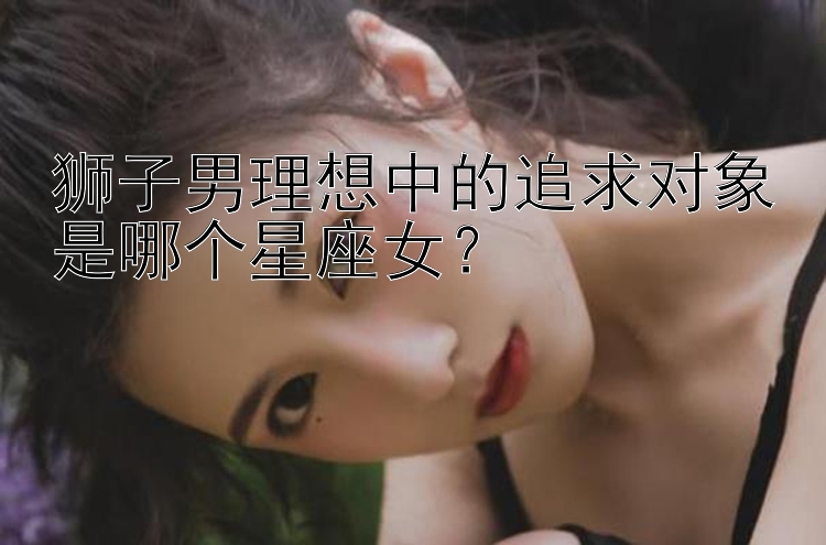 狮子男理想中的追求对象是哪个星座女？