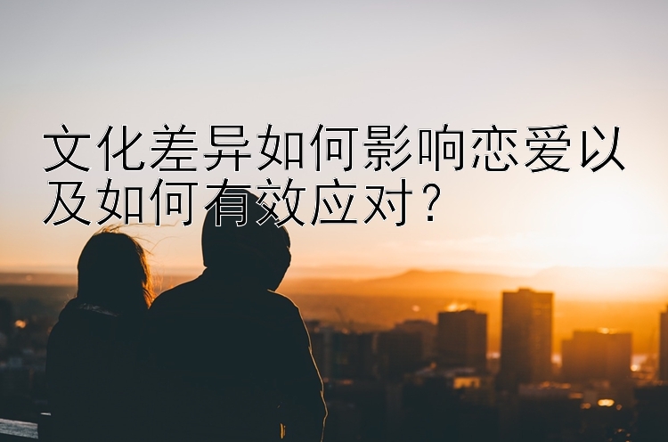 文化差异如何影响恋爱以及如何有效应对？