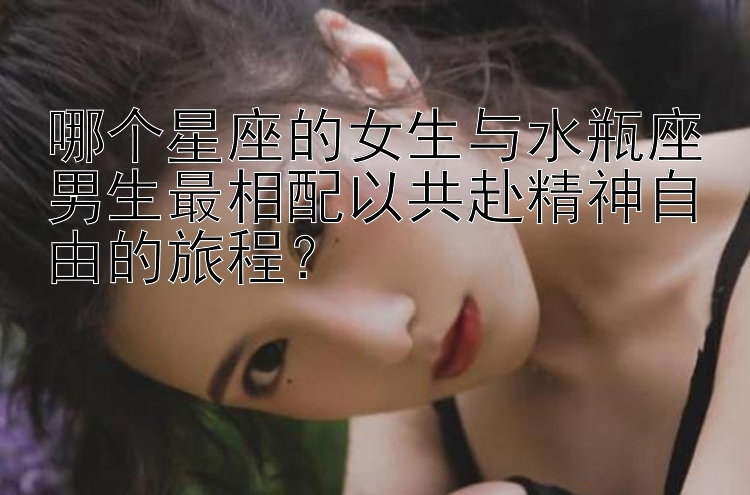 哪个星座的女生与水瓶座男生最相配以共赴精神自由的旅程？