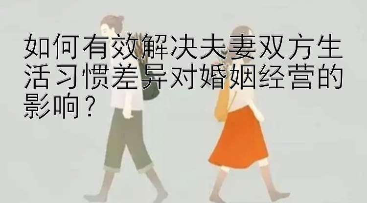 如何有效解决夫妻双方生活习惯差异对婚姻经营的影响？