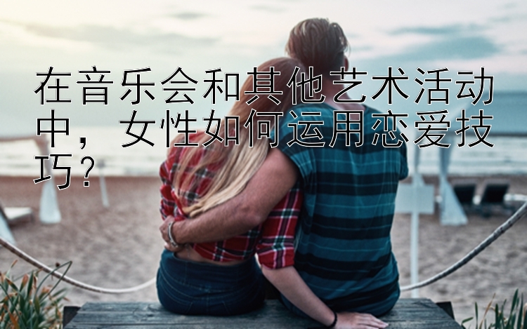 在音乐会和其他艺术活动中，女性如何运用恋爱技巧？