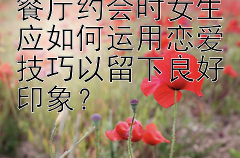 餐厅约会时女生应如何运用恋爱技巧以留下良好印象？