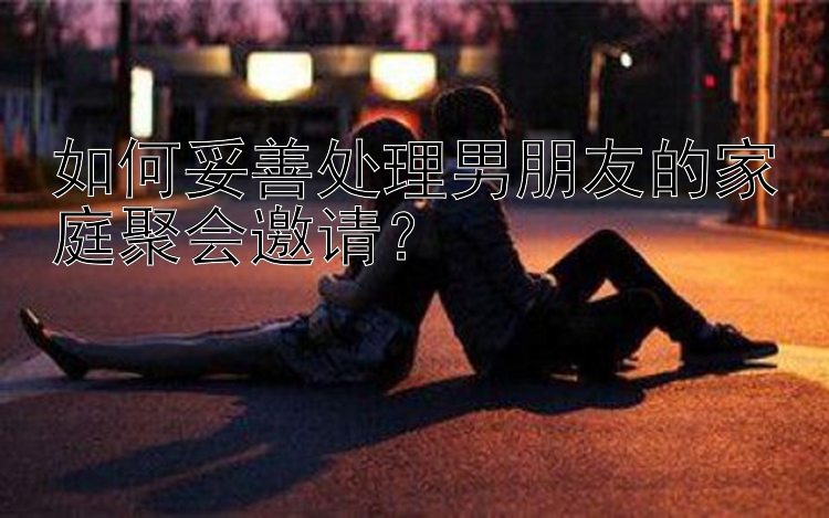 如何妥善处理男朋友的家庭聚会邀请？